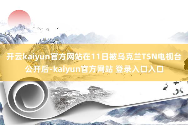 开云kaiyun官方网站在11日被乌克兰TSN电视台公开后-kaiyun官方网站 登录入口入口