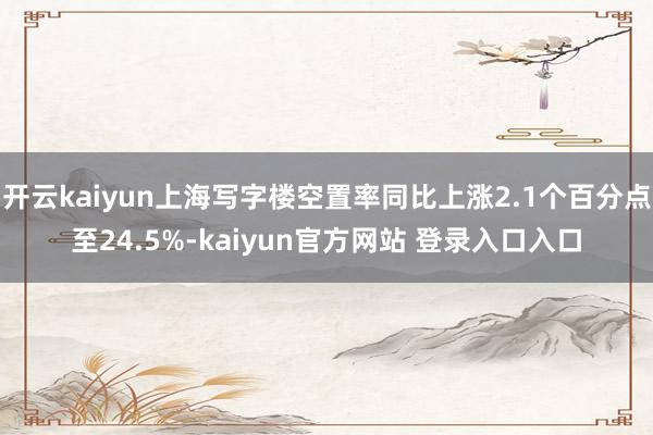 开云kaiyun上海写字楼空置率同比上涨2.1个百分点至24.5%-kaiyun官方网站 登录入口入口