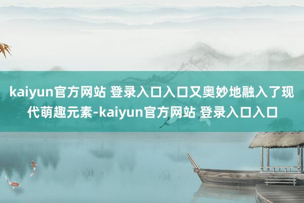 kaiyun官方网站 登录入口入口又奥妙地融入了现代萌趣元素-kaiyun官方网站 登录入口入口