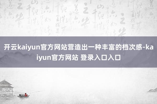 开云kaiyun官方网站营造出一种丰富的档次感-kaiyun官方网站 登录入口入口