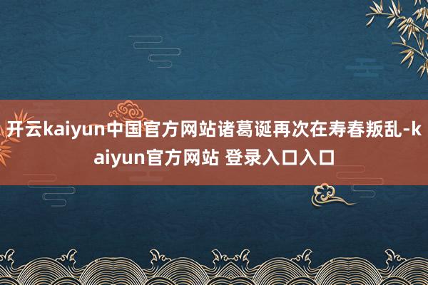开云kaiyun中国官方网站诸葛诞再次在寿春叛乱-kaiyun官方网站 登录入口入口