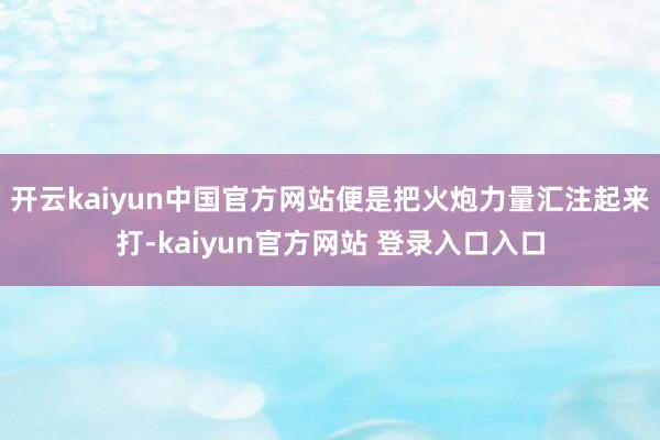 开云kaiyun中国官方网站便是把火炮力量汇注起来打-kaiyun官方网站 登录入口入口