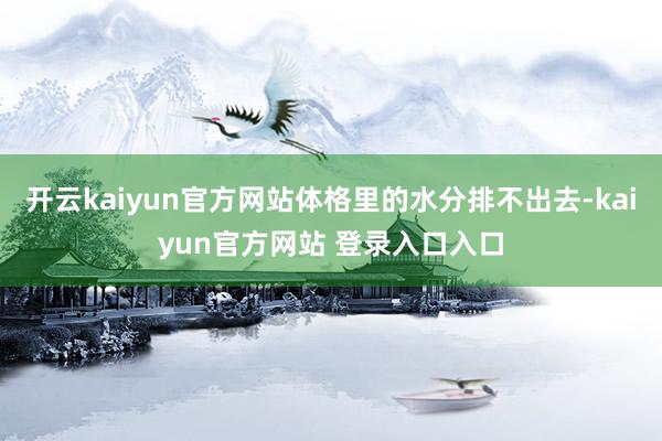 开云kaiyun官方网站体格里的水分排不出去-kaiyun官方网站 登录入口入口