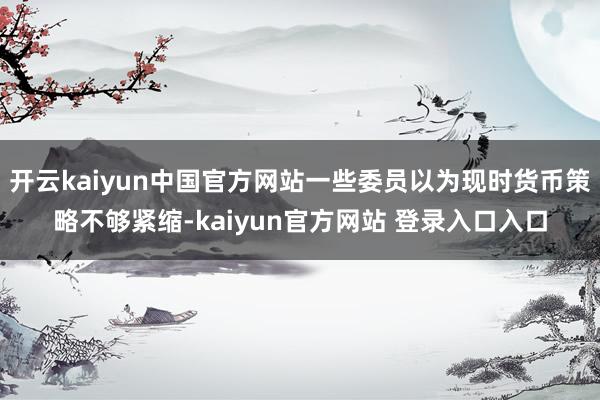 开云kaiyun中国官方网站一些委员以为现时货币策略不够紧缩-kaiyun官方网站 登录入口入口