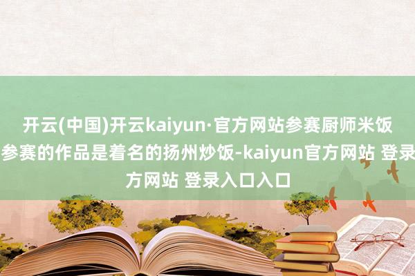 开云(中国)开云kaiyun·官方网站参赛厨师米饭仙东谈主参赛的作品是着名的扬州炒饭-kaiyun官方网站 登录入口入口