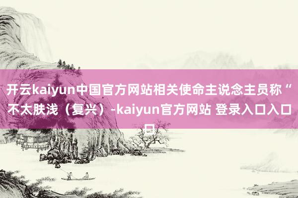 开云kaiyun中国官方网站相关使命主说念主员称“不太肤浅（复兴）-kaiyun官方网站 登录入口入口