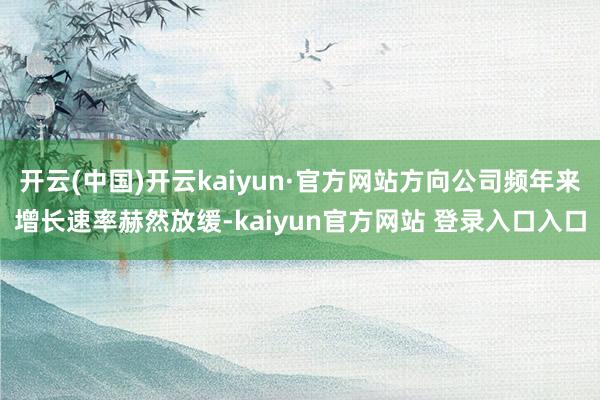 开云(中国)开云kaiyun·官方网站方向公司频年来增长速率赫然放缓-kaiyun官方网站 登录入口入口