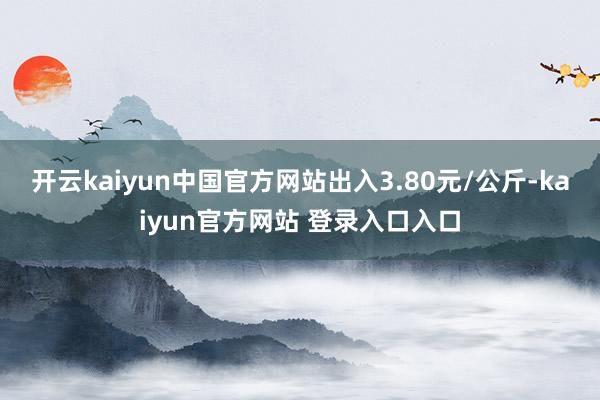 开云kaiyun中国官方网站出入3.80元/公斤-kaiyun官方网站 登录入口入口