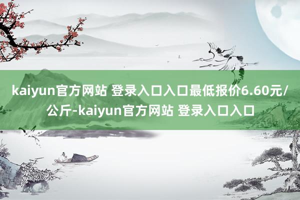 kaiyun官方网站 登录入口入口最低报价6.60元/公斤-kaiyun官方网站 登录入口入口