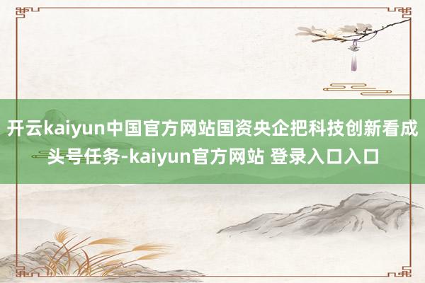 开云kaiyun中国官方网站国资央企把科技创新看成头号任务-kaiyun官方网站 登录入口入口