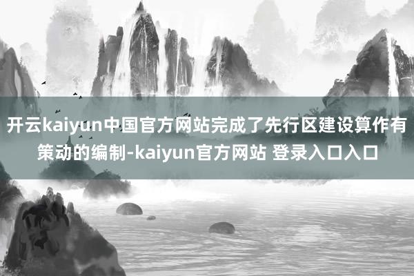 开云kaiyun中国官方网站完成了先行区建设算作有策动的编制-kaiyun官方网站 登录入口入口